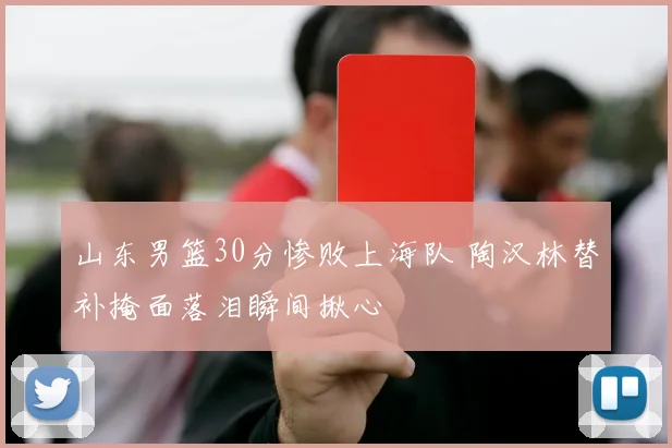 山东男篮30分惨败上海队 陶汉林替补掩面落泪瞬间揪心