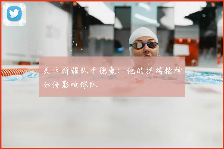 关注新疆队于德豪：他的拼搏精神如何影响球队