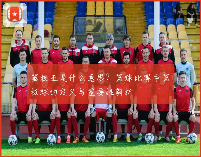 篮板王是什么意思？篮球比赛中篮板球的定义与重要性解析