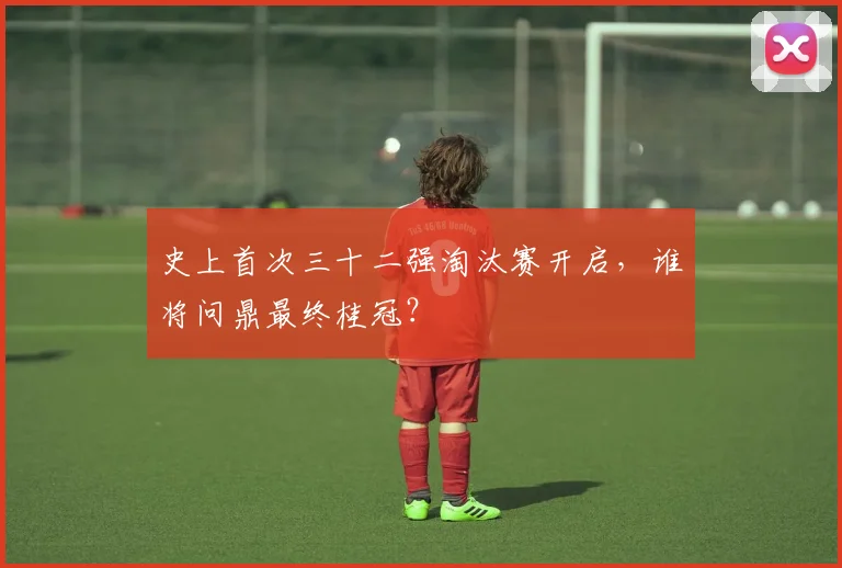 史上首次三十二强淘汰赛开启,谁将问鼎最终桂冠?