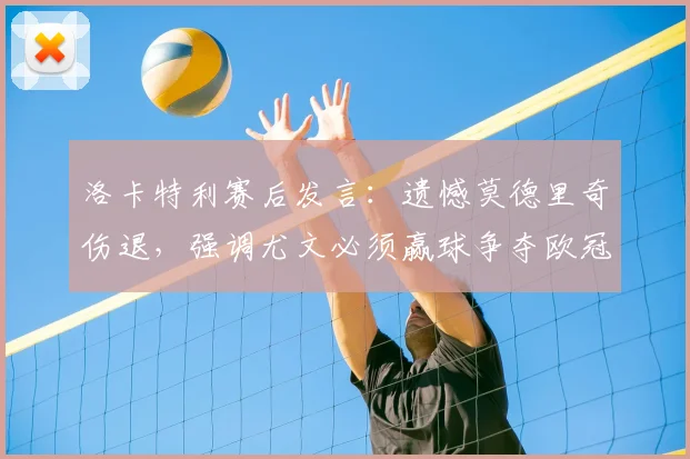 洛卡特利赛后发言:遗憾莫德里奇伤退,强调尤文必须赢球争夺欧冠席位,2026赛季前景分析