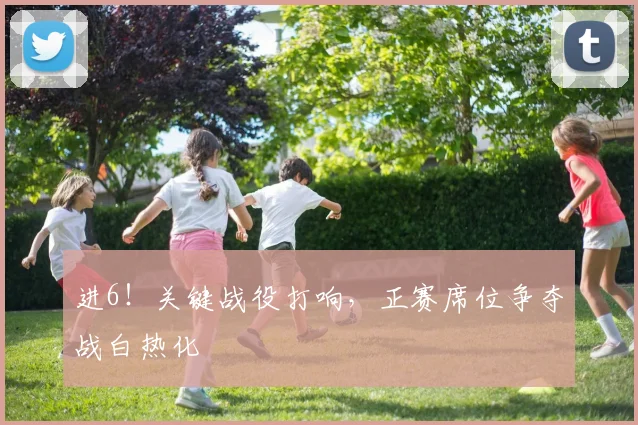 进6！关键战役打响，正赛席位争夺战白热化