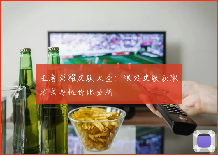 王者荣耀皮肤大全：限定皮肤获取方式与性价比分析