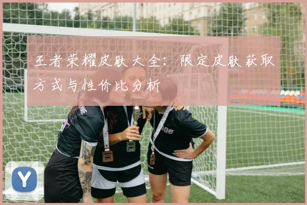 王者荣耀皮肤大全：限定皮肤获取方式与性价比分析