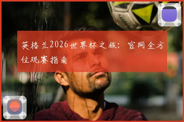 英格兰2026世界杯之旅：官网全方位观赛指南