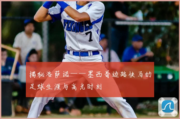 揭秘洛萨诺——墨西哥边路快马的足球生涯与高光时刻