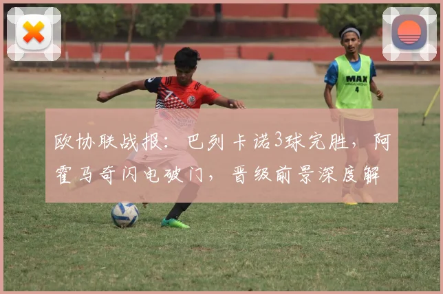 欧协联战报:巴列卡诺3球完胜,阿霍马奇闪电破门,晋级前景深度解析