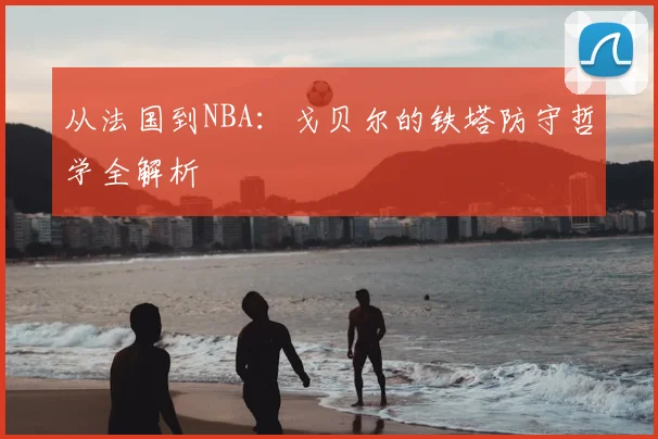 从法国到NBA:戈贝尔的铁塔防守哲学全解析