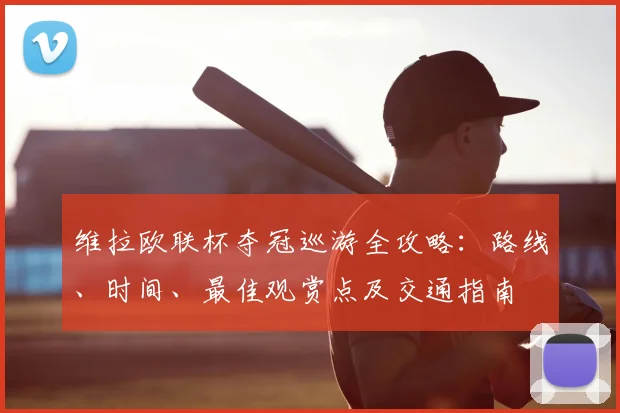 维拉欧联杯夺冠巡游全攻略:路线、时间、最佳观赏点及交通指南