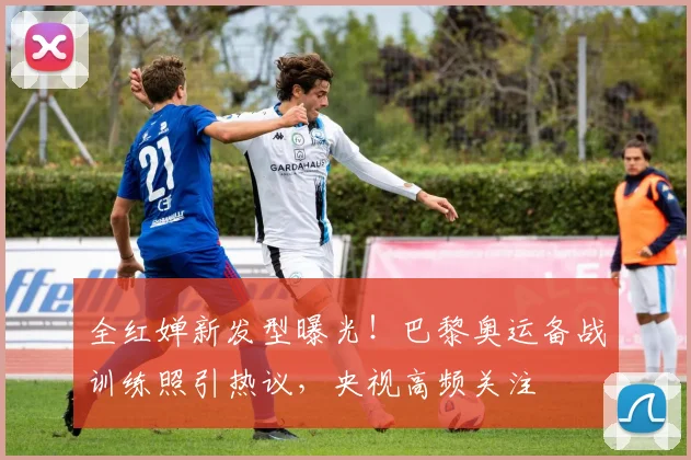 全红婵新发型曝光！巴黎奥运备战训练照引热议，央视高频关注