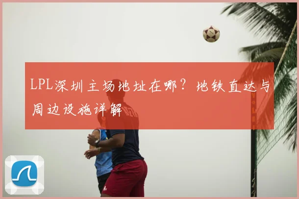 LPL深圳主场地址在哪？地铁直达与周边设施详解